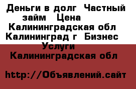 Деньги в долг, Частный займ › Цена ­ 100 - Калининградская обл., Калининград г. Бизнес » Услуги   . Калининградская обл.